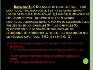 EJERCICIO B: A) DEFINA LOS DIFERENTES NÚME- ROS
CUÁNTICOS, INDICANDO CON QUÉ LETRA SE REPRE-SENTAN Y
LOS VALORES QUE PUEDEN TOMAR. B) ENUNCIE EL PRINCIPIO DE
EXCLUSIÓN DE PAULI. C) A PARTIR DE LOS NÚMEROS
CUÁNTICOS, DEDUZCA EL NÚMERO MÁXIMO DE ELECTRONES QUE
PUEDEN TENER LOS ORBITALES 3P Y LOS ORBITALES 3D.
D)INDIQUE EN QUÉ ORBITALES SE ENCUENTRAN LOS
ELECTRONES DEFINIDOS POR LAS SIGUIENTES COMBINACIO-NES
DE NÚMEROS CUÁNTICOS: (1,0,0,½ ) Y (4,1,0,- ½).

a) “n” (nº cuántico principal) es el nº de capa o nivel en la que está
   situado el e–.
   “l” (nº cuántico secundario) representa el tipo de orbital: s, p, d o
   f.
   “m” (nº cuántico magnético) indica la orientación espacial del
   orbital.
   “s” (spín) indica el sentido de giro del e–.
 