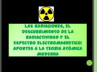 LAS RADIACIONES, EL
   DESCUBRIMIENTO DE LA
     RADIACTIVIDAD Y EL
ESPECTRO ELECTROMAGNETICO:
APORTES A LA TEORIA ATÓMICA
         MODERNA
 
