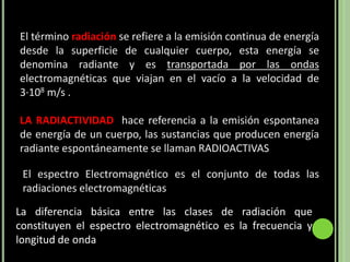 El término radiación se refiere a la emisión continua de energía
desde la superficie de cualquier cuerpo, esta energía se
denomina radiante y es transportada por las ondas
electromagnéticas que viajan en el vacío a la velocidad de
3·108 m/s .

LA RADIACTIVIDAD hace referencia a la emisión espontanea
de energía de un cuerpo, las sustancias que producen energía
radiante espontáneamente se llaman RADIOACTIVAS

 El espectro Electromagnético es el conjunto de todas las
 radiaciones electromagnéticas

La diferencia básica entre las clases de radiación que
constituyen el espectro electromagnético es la frecuencia y
longitud de onda
 