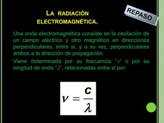 LA RADIACIÓN
         ELECTROMAGNÉTICA.

Una onda electromagnética consiste en la oscilación de
un campo eléctrico y otro magnético en direcciones
perpendiculares, entre sí, y a su vez, perpendiculares
ambos a la dirección de propagación.
Viene determinada por su frecuencia “” o por su
longitud de onda “”, relacionadas entre sí por:



                            c
                   
                            
 