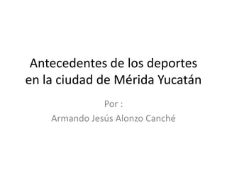 Antecedentes de los deportes en la ciudad de Mérida Yucatán Por : Armando Jesús Alonzo Canché 