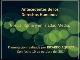 Antecedentes de los 
Derechos Humanos: 
Grecia, Roma y en la Edad Media. 
Presentación realizada por RICARDO AQUIETA 
Con fecha 10 de octubre del 2014 
 