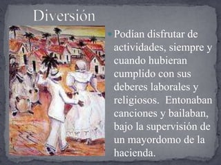      DiversiónPodían disfrutar de actividades, siempre y cuando hubieran cumplido con sus deberes laborales y religiosos.  Entonaban canciones y bailaban, bajo la supervisión de un mayordomo de la hacienda.