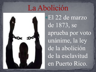 La Abolición El 22 de marzo de 1873, se aprueba por voto unánime, la ley de la abolición de la esclavitud en Puerto Rico.