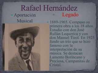 Rafael Hernández     LegadoAportación  Musical1889-1965. Compuso su primera obra a los 18 años. Estudio con don José Rullán Lequerica y con don Manuel Tizol. En 1925 fundo un trío que se hizo famoso con la interpretación de su música. Se destacan Lamento Borincano y Preciosa, Campanitas de Cristal.