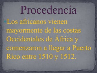 ProcedenciaLos africanos vienen mayormente de las costas Occidentales de África y comenzaron a llegar a Puerto Rico entre 1510 y 1512.