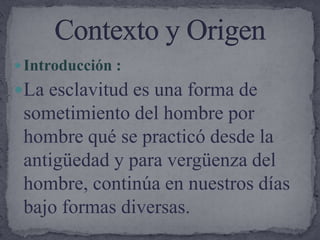 Introducción :La esclavitud es una forma de sometimiento del hombre por hombre qué se practicó desde la antigüedad y para vergüenza del hombre, continúa en nuestros días bajo formas diversas. Contexto y Origen