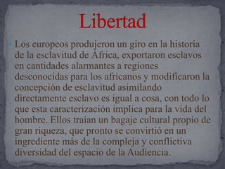 Los europeos produjeron un giro en la historiade la esclavitud de África, exportaron esclavos en cantidades alarmantes a regiones desconocidas para los africanos y modificaron la concepción de esclavitud asimilando directamente esclavo es igual a cosa, con todo lo que esta caracterización implica para la vida del hombre. Ellos traían un bagaje cultural propio de gran riqueza, que pronto se convirtió en un ingrediente más de la compleja y conflictiva diversidad del espacio de la Audiencia. Libertad