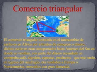 Comercio triangularEl comercio triangular consistía en el intercambio de esclavos en África por artículos de comercio o dinero, dichos esclavos eran transportados hasta América del Sur en donde se vendían, con parte del dinero recaudado se compraba café, algodón, especias, productos   que más tarde, al regreso del naufragio, era vendidos a Europa o Norteamérica, mercados con gran demanda.