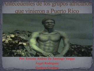 Antecedentes de los grupos africanos que vinieron a Puerto Rico  Por: Ernesto Andrés De Santiago Vargas Ángel Rodríguez Geshica Cordero 