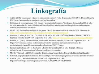 Linkografía
 AXIS, (2015). Janusiscus y ¿Quién es más primitivo ahora? Fecha de consulta: 2020/07/15. Disponible en la
URL:https://axisosteologia.wordpress.com/tag/acantodios/
 Biblioteca de Investigaciones. (Sf). Origen y evolución de los peces. Wordpress. Recuperado el 14 de julio
de 2020. Obtenido de: https://bibliotecadeinvestigaciones.wordpress.com/biologia/la-evolucion-de-las-
especies/evolucion-de-los-peces/
 Ck-12. (Sf). Evolución y ecología de los peces. Ck-12. Recuperado el 14 de julio de 2020. Obtenido de:
https://www.ck12.org/book/ck-12-conceptos-biolog%c3%ada/section/12.9/
 Corrales, D., (Sf). ¿EXISTEN LOS PECES? ORIGEN Y EVOLUCIÓN DE LOS ACTINOPTERIGIOS
Fecha de consulta: 2020/07/15. Disponible en la URL: https://www.bioscripts.net/zoowiki/temas/36B.html
 Fuentes, N., (2019). Gnatostomados, teleóstomos. Fecha de consulta: 2020/07/15. Disponible en la URL:
https://www.studocu.com/ca-es/document/universitat-autonoma-de-barcelona/ampliacio-de-
zoologia/apuntes/tema-14-gnatostomados-teleostomos/2447199/view
 Instituto de Biología. (2011). Evolución. UNAM. Recuperado el 14 de julio de 2020. Obtenido
de:http://www.ib.unam.mx/cnpe/informacion-de-peces/evolucion
 Morillo Villarreal, I. (2008). Compendio de zoología de los cordados. Universidad Central del Ecuador
 NationalGeographic (2010). Periodo devónico https://www.nationalgeographic.es/historia/periodo-devonico
 UNAM. (2017). Fecha de consulta: 2020/07/15. Disponible en la URL:
http://www.ibiologia.unam.mx/peces/evolucion_%20%20ACANTHODII.html
 