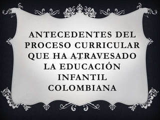 ANTECEDENTES DEL 
PROCESO CURRICULAR 
QUE HA ATRAVESADO 
LA EDUCACIÓN 
INFANTIL 
COLOMBIANA 
 