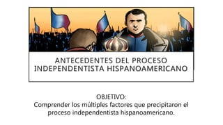 ANTECEDENTES DEL PROCESO
INDEPENDENTISTA HISPANOAMERICANO
OBJETIVO:
Comprender los múltiples factores que precipitaron el
proceso independentista hispanoamericano.
 