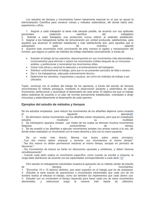 Los estudios de tiempos y movimientos fueron basamento esencial en el que se apoyó la 
Administración Científica para construir rutinas y métodos sistemáticos, allí donde había arte, 
experiencia u oficio. 
1. Asignar a cada trabajador la tarea más elevada posible, de acuerdo con sus aptitudes 
personales (selección científica del trabajador) 
2. Solicitar a cada trabajador una producción nunca inferior al estándar establecido. 
3. Asignar a los trabajadores tarifas de remuneración por unidad producida; satisfactorias, para 
aquellos que alcancen el estándar establecido y más satisfactorias aún, para aquellos que lo 
sobrepasen (plan de incentivo salarial) 
4. Suprimir todo movimiento inútil, provocando de esta manera la rigidez y mecanización del 
hombre, que seguía un patrón de métodos de trabajo diseñados racionalmente, a través de: 
 Estudiar el trabajo de los operarios, descomponerlo en sus movimientos más elementales y 
cronometrarlos para eliminar o reducir los movimientos inútiles después de un minucioso 
análisis, y perfeccionar y racionalizar los movimientos útiles. 
 Volver más eficaz y racional la selección y el entrenamiento del trabajador. 
 Distribuir uniformemente el trabajo, para que no se presenten períodos de falta o exceso. 
 Dar a los trabajadores, adecuado entrenamiento técnico. 
 Determinar los utensilios, maquinarias y equipos, así como los métodos de trabajo a ser 
utilizados. 
Taylor, comenzó con el análisis del trabajo de los operarios, a través del estudio de tiempos 
ymovimientos. El método perseguía, mediante la observación paciente y sistemática de cada 
movimiento, perfeccionar y racionalizar el desempeño de cada tarea. El objetivo era que un trabajo 
debía realizarse de acuerdo a un plan de normas previamente establecidas, orientadas a dirigir 
minuciosa y sistemáticamente el desempeño de cada operario. 
Ejemplos del estudio de métodos y tiempos 
De los estudios empleados para reducir los movimientos de los albañiles dejamos como muestra 
el siguiente ejemplo20: 
1. Se eliminaron ciertos movimientos que los albañiles creían necesarios, pero que en cuidadosos 
estudios mostraron su inutilidad. 
2. Se introdujeron aparatos simples , por medio de los cuales se eliminan muchos movimientos 
fatigosos y consumidores de tiempo. 
3. Se les enseñó a los albañiles a ejecutar movimientos simples con ambas manos a la vez, allí 
donde antes realizaban un movimiento con la mano derecha y otro con la mano izquierda. 
De un modo más directo, Barnes nos ilustra sobre estos principios: 
..."Las dos manos deben empezar y terminar sus movimientos al mismo tiempo". 
..."las dos manos no deben permanecer inactivas al mismo tiempo, excepto en períodos de 
descanso." 
..."los movimientos de brazos se harán en direcciones opuestas y simétricas, y deben hacerse 
simultáneamente". 
..."cuando cada dedo realiza un movimiento específico, como cuando se escribe a máquina, la 
carga debe distribuirse de acuerdo con las capacidades correspondientes a cada dedo."21 
Otro estudio en trabajadores industriales muestra la aplicación de un método similar de estudio 
de tiempos y movimientos: 
1. "Encontrar 10 o 15 obreros distintos, que sean expertos en el trabajo que ha de analizarse. 
2. Estudiar la serie exacta de operaciones o movimientos elementales que cada uno de los 
hombre realiza al efectuar el trabajo, como así también los implementos que cada obrero usa. 
3. Estudiar con un cronómetro el tiempo requerido para hacer cada uno de estos movimientos 
elementales, y seleccionar luego la manera más rápida de utilizarlos. 
 