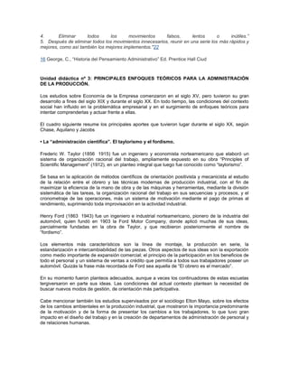 4. Eliminar todos los movimientos falsos, lentos o inútiles.” 
5. Después de eliminar todos los movimientos innecesarios, reunir en una serie los más rápidos y 
mejores, como así también los mejores implementos."22 
16 George, C., “Historia del Pensamiento Administrativo” Ed. Prentice Hall Ciud 
Unidad didáctica nº 3: PRINCIPALES ENFOQUES TEÓRICOS PARA LA ADMINISTRACIÓN 
DE LA PRODUCCIÓN. 
Los estudios sobre Economía de la Empresa comenzaron en el siglo XV, pero tuvieron su gran 
desarrollo a fines del siglo XIX y durante el siglo XX. En todo tiempo, las condiciones del contexto 
social han influido en la problemática empresarial y en el surgimiento de enfoques teóricos para 
intentar comprenderlas y actuar frente a ellas. 
El cuadro siguiente resume los principales aportes que tuvieron lugar durante el siglo XX, según 
Chase, Aquilano y Jacobs 
• La “administración científica”. El taylorismo y el fordismo. 
Frederic W. Taylor (1856 1915) fue un ingeniero y economista norteamericano que elaboró un 
sistema de organización racional del trabajo, ampliamente expuesto en su obra “Principles of 
Scientific Management” (1912), en un planteo integral que luego fue conocido como “taylorismo”. 
Se basa en la aplicación de métodos científicos de orientación positivista y mecanicista al estudio 
de la relación entre el obrero y las técnicas modernas de producción industrial, con el fin de 
maximizar la eficiencia de la mano de obra y de las máquinas y herramientas, mediante la división 
sistemática de las tareas, la organización racional del trabajo en sus secuencias y procesos, y el 
cronometraje de las operaciones, más un sistema de motivación mediante el pago de primas al 
rendimiento, suprimiendo toda improvisación en la actividad industrial. 
Henry Ford (1863 1943) fue un ingeniero e industrial norteamericano, pionero de la industria del 
automóvil, quien fundó en 1903 la Ford Motor Company, donde aplicó muchas de sus ideas, 
parcialmente fundadas en la obra de Taylor, y que recibieron posteriormente el nombre de 
“fordismo”. 
Los elementos más característicos son la línea de montaje, la producción en serie, la 
estandarización e intercambiabilidad de las piezas. Otros aspectos de sus ideas son la exportación 
como medio importante de expansión comercial; el principio de la participación en los beneficios de 
todo el personal y un sistema de ventas a crédito que permitía a todos sus trabajadores poseer un 
automóvil. Quizás la frase más recordada de Ford sea aquella de “El obrero es el mercado”. 
En su momento fueron planteos adecuados, aunque a veces los continuadores de estas escuelas 
tergiversaron en parte sus ideas. Las condiciones del actual contexto plantean la necesidad de 
buscar nuevos modos de gestión, de orientación más participativa. 
Cabe mencionar también los estudios supervisados por el sociólogo Elton Mayo, sobre los efectos 
de los cambios ambientales en la producción industrial, que mostraron la importancia predominante 
de la motivación y de la forma de presentar los cambios a los trabajadores, lo que tuvo gran 
impacto en el diseño del trabajo y en la creación de departamentos de administración de personal y 
de relaciones humanas. 
 