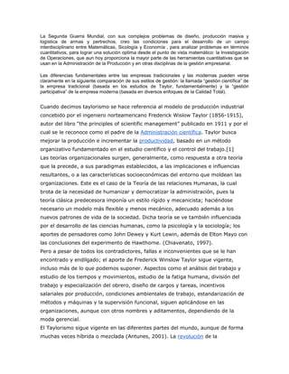 La Segunda Guerra Mundial, con sus complejos problemas de diseño, producción masiva y 
logística de armas y pertrechos, creo las condiciones para el desarrollo de un campo 
interdisciplinario entre Matemáticas, Sicología y Economía , para analizar problemas en términos 
cuantitativos, para lograr una solución optima desde el punto de vista matemático: la Investigación 
de Operaciones, que aun hoy proporciona la mayor parte de las herramientas cuantitativas que se 
usan en la Administración de la Producción y en otras disciplinas de la gestión empresarial. 
Las diferencias fundamentales entre las empresas tradicionales y las modernas pueden verse 
claramente en la siguiente comparación de sus estilos de gestión: la llamada “gestión científica” de 
la empresa tradicional (basada en los estudios de Taylor, fundamentalmente) y la “gestión 
participativa” de la empresa moderna (basada en diversos enfoques de la Calidad Total). 
Cuando decimos taylorismo se hace referencia al modelo de producción industrial 
concebido por el ingeniero norteamericano Frederick Wislow Taylor (1856-1915), 
autor del libro “the principles of scientific management” publicado en 1911 y por el 
cual se le reconoce como el padre de la Administración científica. Taylor busca 
mejorar la producción e incrementar la productividad, basado en un método 
organizativo fundamentado en el estudio científico y el control del trabajo.[1] 
Las teorías organizacionales surgen, generalmente, como respuesta a otra teoría 
que la precede, a sus paradigmas establecidos, a las implicaciones e influencias 
resultantes, o a las características socioeconómicas del entorno que moldean las 
organizaciones. Este es el caso de la Teoría de las relaciones Humanas, la cual 
brota de la necesidad de humanizar y democratizar la administración, pues la 
teoría clásica predecesora imponía un estilo rígido y mecanicista; haciéndose 
necesario un modelo más flexible y menos mecánico, adecuado además a los 
nuevos patrones de vida de la sociedad. Dicha teoría se ve también influenciada 
por el desarrollo de las ciencias humanas, como la psicología y la sociología; los 
aportes de pensadores como John Dewey y Kurt Lewin, además de Elton Mayo con 
las conclusiones del experimento de Hawthorne. (Chiavenato, 1997). 
Pero a pesar de todos los contradictores, fallas e inconvenientes que se le han 
encontrado y endilgado; el aporte de Frederick Winslow Taylor sigue vigente, 
incluso más de lo que podemos suponer. Aspectos como el análisis del trabajo y 
estudio de los tiempos y movimientos, estudio de la fatiga humana, división del 
trabajo y especialización del obrero, diseño de cargos y tareas, incentivos 
salariales por producción, condiciones ambientales de trabajo, estandarización de 
métodos y máquinas y la supervisión funcional, siguen aplicándose en las 
organizaciones, aunque con otros nombres y aditamentos, dependiendo de la 
moda gerencial. 
El Taylorismo sigue vigente en las diferentes partes del mundo, aunque de forma 
muchas veces híbrida o mezclada (Antunes, 2001). La revolución de la 
 