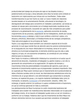 productividad del trabajo de principios de siglo en los Estados Unidos y 
posteriormente en Europa y otras latitudes como Asia ha tenido como símbolo al 
taylorismo con repercusiones que incluso aún se manifiestan. Todas estas 
transformaciones lo que han hecho es crear un nuevo modelo de relaciones 
sociales basado en la automatización flexible, articulando la tecnología y la 
desregulación del trabajo para convertirlo en maleable y polivalente. Las tareas se 
realizan en equipo pero conviviendo con el trabajo taylorizado resultante de los 
procesos de racionalización, buscando ser cada día más competitivos para poder 
sobrevivir a la globalización de la economía, aplicando economías de escala, 
mejoramiento de los procesos, capacitación de los trabajadores, diseño de nuevas 
herramientas,salario a destajo y todo lo que conlleve a disminuir costos, a la 
eficacia y eficiencia, efectividad y al fortalecimiento de las ventajas competitivas. 
Todo esto promulgado en los principios de Taylor. 
Taylor y sus seguidores hacen también una valoración especial de la función 
gerencial, lo cual sigue siendo foco de atención para los autores contemporáneos 
en la búsqueda de una mayor efectividad en la empresa, tarea en la cual el 
directivo es el principal protagonista, el elemento dinámico que da vida a cada 
negocio y el que, en una economía competitiva, se constituye en una ventaja 
efectiva para la empresa.[2] 
Para Taylor la iniciativa y elaboración intelectual se concentra en el sector que él 
denominó de dirección, impidiendo al trabajador su aporte creativo y con ello la 
generación de conocimiento en la organización. El registro de tiempos y 
movimientos limita las potencialidades innovadoras del operario, pues solo se 
transmite el conocimiento explícito que el programador considera importante. Esto 
es superado por Mayo quien concluye que el mejoramiento de la productividad se 
debe a factores sociales como la moral, las interrelaciones satisfactorias entre los 
miembros de un grupo laboral y una administración que comprenda la conducta 
humana, en especial de grupo, y la mejoría mediante habilidades tales como la 
motivación, la asesoría, la dirección y la comunicación. (Koontz, 1996). Sin 
embargo, el aporte anterior no sustituye ni supera verdaderamente al taylorismo, 
el cual se continúa aplicando en toda su extensión. 
Los planteamientos de Mayo humanizan la visión mecanicista tayloriana del 
trabajador pero evaden las insatisfacciones laborales relacionadas con la ejecución 
del trabajo mismo. Al no hacerlo el trabajador queda como un ser sin iniciativa y 
conforme con su trabajo. Podemos decir que los lineamientos de Elton Mayo nos 
ofrecen elementos teóricos muy escasos que permitan considerar al trabajador 
 