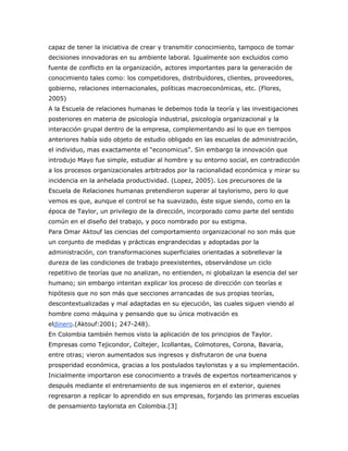 capaz de tener la iniciativa de crear y transmitir conocimiento, tampoco de tomar 
decisiones innovadoras en su ambiente laboral. Igualmente son excluidos como 
fuente de conflicto en la organización, actores importantes para la generación de 
conocimiento tales como: los competidores, distribuidores, clientes, proveedores, 
gobierno, relaciones internacionales, políticas macroeconómicas, etc. (Flores, 
2005) 
A la Escuela de relaciones humanas le debemos toda la teoría y las investigaciones 
posteriores en materia de psicología industrial, psicología organizacional y la 
interacción grupal dentro de la empresa, complementando así lo que en tiempos 
anteriores había sido objeto de estudio obligado en las escuelas de administración, 
el individuo, mas exactamente el “economicus”. Sin embargo la innovación que 
introdujo Mayo fue simple, estudiar al hombre y su entorno social, en contradicción 
a los procesos organizacionales arbitrados por la racionalidad económica y mirar su 
incidencia en la anhelada productividad. (Lopez, 2005). Los precursores de la 
Escuela de Relaciones humanas pretendieron superar al taylorismo, pero lo que 
vemos es que, aunque el control se ha suavizado, éste sigue siendo, como en la 
época de Taylor, un privilegio de la dirección, incorporado como parte del sentido 
común en el diseño del trabajo, y poco nombrado por su estigma. 
Para Omar Aktouf las ciencias del comportamiento organizacional no son más que 
un conjunto de medidas y prácticas engrandecidas y adoptadas por la 
administración, con transformaciones superficiales orientadas a sobrellevar la 
dureza de las condiciones de trabajo preexistentes, observándose un ciclo 
repetitivo de teorías que no analizan, no entienden, ni globalizan la esencia del ser 
humano; sin embargo intentan explicar los proceso de dirección con teorías e 
hipótesis que no son más que secciones arrancadas de sus propias teorías, 
descontextualizadas y mal adaptadas en su ejecución, las cuales siguen viendo al 
hombre como máquina y pensando que su única motivación es 
eldinero.(Aktouf:2001; 247-248). 
En Colombia también hemos visto la aplicación de los principios de Taylor. 
Empresas como Tejicondor, Coltejer, Icollantas, Colmotores, Corona, Bavaria, 
entre otras; vieron aumentados sus ingresos y disfrutaron de una buena 
prosperidad económica, gracias a los postulados tayloristas y a su implementación. 
Inicialmente importaron ese conocimiento a través de expertos norteamericanos y 
después mediante el entrenamiento de sus ingenieros en el exterior, quienes 
regresaron a replicar lo aprendido en sus empresas, forjando las primeras escuelas 
de pensamiento taylorista en Colombia.[3] 
 
