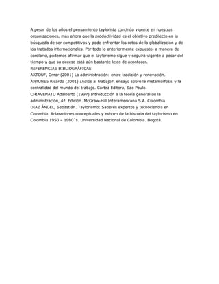 A pesar de los años el pensamiento taylorista continúa vigente en nuestras 
organizaciones, más ahora que la productividad es el objetivo predilecto en la 
búsqueda de ser competitivos y pode enfrentar los retos de la globalización y de 
los tratados internacionales. Por todo lo anteriormente expuesto, a manera de 
corolario, podemos afirmar que el taylorismo sigue y seguirá vigente a pesar del 
tiempo y que su deceso está aún bastante lejos de acontecer. 
REFERENCIAS BIBLIOGRÁFICAS 
AKTOUF, Omar (2001) La administración: entre tradición y renovación. 
ANTUNES Ricardo (2001) ¿Adiós al trabajo?, ensayo sobre la metamorfosis y la 
centralidad del mundo del trabajo. Cortez Editora, Sao Paulo. 
CHIAVENATO Adalberto (1997) Introducción a la teoría general de la 
administración, 4ª. Edición. McGraw-Hill Interamericana S.A. Colombia 
DIAZ ÁNGEL, Sebastián. Taylorismo: Saberes expertos y tecnociencia en 
Colombia. Aclaraciones conceptuales y esbozo de la historia del taylorismo en 
Colombia 1950 – 1980`s. Universidad Nacional de Colombia. Bogotá. 
