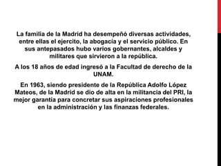 La familia de la Madrid ha desempeñó diversas actividades, 
entre ellas el ejercito, la abogacía y el servicio público. En 
sus antepasados hubo varios gobernantes, alcaldes y 
militares que sirvieron a la república. 
A los 18 años de edad ingresó a la Facultad de derecho de la 
UNAM. 
En 1963, siendo presidente de la República Adolfo López 
Mateos, de la Madrid se dio de alta en la militancia del PRI, la 
mejor garantía para concretar sus aspiraciones profesionales 
en la administración y las finanzas federales. 
 