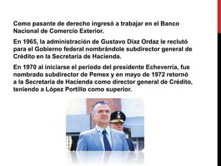 Como pasante de derecho ingresó a trabajar en el Banco 
Nacional de Comercio Exterior. 
En 1965, la administración de Gustavo Díaz Ordaz le reclutó 
para el Gobierno federal nombrándole subdirector general de 
Crédito en la Secretaría de Hacienda. 
En 1970 al iniciarse el período del presidente Echeverría, fue 
nombrado subdirector de Pemex y en mayo de 1972 retornó 
a la Secretaría de Hacienda como director general de Crédito, 
teniendo a López Portillo como superior. 
 