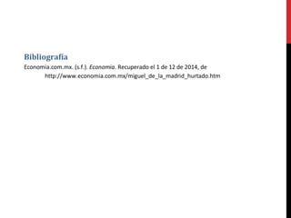 Bibliografía 
Economia.com.mx. (s.f.). Economia. Recuperado el 1 de 12 de 2014, de 
http://www.economia.com.mx/miguel_de_la_madrid_hurtado.htm 

