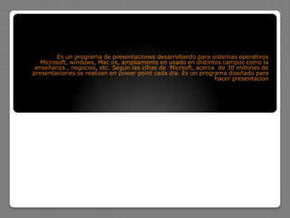Es un programa de presentaciones desarrollando para sistemas operativos
   Microsoft, windows, Mac os, ampliamente en usado en distintos campos como la
 enseñanza , negocios, etc. Según las cifras de Micrsoft, acerca de 30 millones de
presentaciones se realizan en power point cada dia. Es un programa diseñado para
                                                                hacer presentacion
 