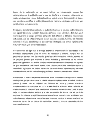 10
Luego de la elaboración de un marco teórico, era indispensable conocer las
características de la población para la cual se diseñaría el programa. Inicialmente se
realizó un diagnóstico y luego de la aplicación de un instrumento de recolección de datos,
que permitieron identificar la problemática existente y generar estrategias pertinentes que
contribuirían a su mejoramiento.
De acuerdo con el análisis realizado, se pudo identificar que la principal problemática era
que a pesar de ser una población dispuesta a participar en las actividades de lectura y del
interés que tenía el colegio Gimnasio Campestre Beth Shalom, la Biblioteca no generaba
actividades para los niños ni tampoco con un espacio adecuado. Además, los maestros
del área de lengua castellana poco conocían las estrategias para animar y promover la
lectura en el aula y en la biblioteca escolar.
Con el tiempo, se logró que el Colegio diseñara e implementara de actividades en la
biblioteca, esencialmente para los niños de preescolar y primaria. Aunque, fue un
proyecto que se inició con los niños de quinto de Educación Básica Primaria, terminó en
un proyecto grande que involucró a varios maestros y estudiantes de la sección
preescolar y primaria. Así mismo, se logró estructurar la biblioteca ofreciendo dos lugares
de gran importancia: una sala de lectura y una ludoteca; las cuales permitieron aplicar y
desarrollar algunos de los talleres de lectura, los cuales fueron supervisados y de cierta
forma evaluados por una Bibliotecóloga y promotora de lectura, María Gisela Salazar.
Partiendo de lo anterior es posible afirmar que es allí donde radicó la importancia de esta
investigación, ya que de allí partió la idea de trabajar competencias de lectura en todos los
grados y áreas, con el propósito de fomentar en niños y jóvenes acertados
comportamientos lectores para así poco a poco inculcar el hábito lector. Además, el
colegio estableció una política de recomendar lecturas de temas vistos en clase, al igual
dejar por semana algunas lecturas y al mes se debatían los textos y de allí partía la
escritura. En sí lo que se logró fue repensar la enseñanza, pues ahora las actividades son
más planeadas e innovadora, pues el tema de promover y animar la lectura en el aula se
encuentra dentro de un marco de continuidad, ajustes y conocer resultados de los
avances alcanzados.
 