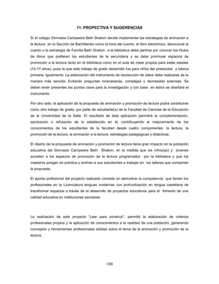 100
11. PROPECTIVA Y SUGERENCIAS
Sí el colegio Gimnasio Campestre Beth Shalom decide implementar las estrategias de animación a
la lectura en la Sección de Bachillerato como la hora del cuento, el libro electrónico, devocional al
cuento o la estrategia de Familia Beth Shalom a la biblioteca debe partirse por conocer los títulos
de libros que prefieren los estudiantes de la secundaria y se debe promover espacios de
promoción a la lectura tanto en la biblioteca como en el aula de clase propios para estás edades
(12-17 años); pues la que este trabajo de grado desarrolló fue para niños del preescolar y básica
primaria. Igualmente, La elaboración del instrumento de recolección de datos debe realizarse de la
manera más sencilla. Evitando preguntas innecesarias, complejas o demasiado extensas. Se
deben tener presentes los puntos clave para la investigación y con base en estos se diseñará el
instrumento.
Por otro lado, la aplicación de la propuesta de animación y promoción de lectura podrá constituirse
como otro trabajo de grado, por parte de estudiante(s) de la Facultad de Ciencias de la Educación
de la Universidad de la Salle. El resultado de ésta aplicación permitirá la complementación,
aprobación o refutación de lo establecido en él, contribuyendo al mejoramiento de los
conocimientos de los estudiantes de la facultad desde cuatro componentes: la lectura, la
promoción de la lectura, la animación a la lectura, estrategias pedagógicas y didácticas.
El diseño de la propuesta de animación y promoción de lectura tiene gran impacto en la población
educativa del Gimnasio Campestre Beth Shalom, en la medida que los niños(as) y jóvenes
accedan a los espacios de promoción de la lectura programados por la biblioteca y que los
maestros pongan en práctica y animen a sus estudiantes a trabajar en los talleres que componen
la propuesta.
El aporte profesional del proyecto realizado consiste en demostrar la competencia que tienen los
profesionales en la Licenciatura lenguas modernas con profundización en lengua castellana de
transformar espacios a través de el desarrollo de proyectos educativos para el fomento de una
calidad educativa en instituciones escolares.
La realización de este proyecto “Leer para construir”, permitió la elaboración de criterios
profesionales propios y la aplicación de conocimientos a la realidad de una población, generando
conceptos y herramientas profesionales sólidas sobre el tema de la animación y promoción de la
lectura.
 