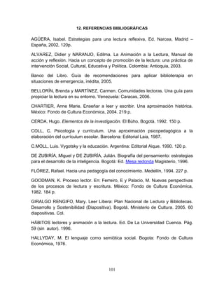 101
12. REFERENCIAS BIBLIOGRÁFICAS
AGÜERA, Isabel. Estrategias para una lectura reflexiva, Ed. Narcea, Madrid –
España, 2002. 120p.
ALVAREZ, Didier y NARANJO, Edilma. La Animación a la Lectura, Manual de
acción y reflexión. Hacia un concepto de promoción de la lectura: una práctica de
intervención Social, Cultural, Educativa y Política. Colombia: Antioquia, 2003.
Banco del Libro. Guía de recomendaciones para aplicar biblioterapia en
situaciones de emergencia, inédita, 2005.
BELLORÍN, Brenda y MARTÍNEZ, Carmen. Comunidades lectoras. Una guía para
propiciar la lectura en su entorno. Venezuela: Caracas, 2006.
CHARTIER, Anne Marie. Enseñar a leer y escribir. Una aproximación histórica.
México: Fondo de Cultura Económica, 2004. 219 p.
CERDA, Hugo. Elementos de la investigación. El Bùho, Bogotá, 1992. 150 p.
COLL, C. Psicología y currículum. Una aproximación psicopedagógica a la
elaboración del currículum escolar. Barcelona: Editorial Laia, 1987.
C.MOLL, Luis. Vygotsky y la educación. Argentina: Editorial Aique. 1990. 120 p.
DE ZUBIRÍA, Miguel y DE ZUBIRÍA, Julián. Biografía del pensamiento: estrategias
para el desarrollo de la inteligencia. Bogotá: Ed. Mesa redonda Magisterio, 1996.
FLÓREZ, Rafael. Hacia una pedagogía del conocimiento. Medellín, 1994. 227 p.
GOODMAN, K. Proceso lector. En: Ferreiro, E y Palacio, M. Nuevas perspectivas
de los procesos de lectura y escritura. México: Fondo de Cultura Económica,
1982. 184 p.
GIRALGO RENGIFO, Mary. Leer Libera: Plan Nacional de Lectura y Bibliotecas.
Desarrollo y Sostenibilidad (Diapositiva). Bogotá. Ministerio de Cultura. 2005. 60
diapositivas. Col.
HÁBITOS lectores y animación a la lectura. Ed. De La Universidad Cuenca. Pág.
59 (sin autor). 1996.
HALLYDAY, M. El lenguaje como semiótica social. Bogota: Fondo de Cultura
Económica, 1976.
 