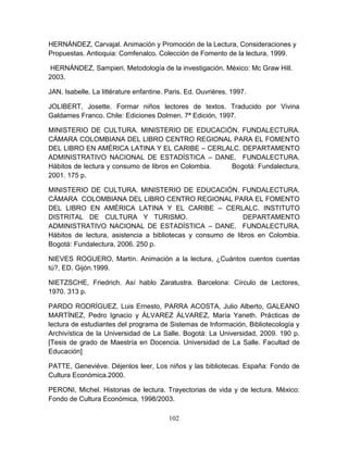 102
HERNÁNDEZ, Carvajal. Animación y Promoción de la Lectura, Consideraciones y
Propuestas. Antioquia: Comfenalco. Colección de Fomento de la lectura, 1999.
HERNÁNDEZ, Sampieri. Metodología de la investigación. México: Mc Graw Hill.
2003.
JAN, Isabelle. La littérature enfantine. Paris. Ed. Ouvrières. 1997.
JOLIBERT, Josette. Formar niños lectores de textos. Traducido por Vivina
Galdames Franco. Chile: Ediciones Dolmen. 7ª Edición, 1997.
MINISTERIO DE CULTURA. MINISTERIO DE EDUCACIÓN. FUNDALECTURA.
CÁMARA COLOMBIANA DEL LIBRO CENTRO REGIONAL PARA EL FOMENTO
DEL LIBRO EN AMÉRICA LATINA Y EL CARIBE – CERLALC. DEPARTAMENTO
ADMINISTRATIVO NACIONAL DE ESTADÍSTICA – DANE. FUNDALECTURA.
Hábitos de lectura y consumo de libros en Colombia. Bogotá: Fundalectura,
2001. 175 p.
MINISTERIO DE CULTURA. MINISTERIO DE EDUCACIÓN. FUNDALECTURA.
CÁMARA COLOMBIANA DEL LIBRO CENTRO REGIONAL PARA EL FOMENTO
DEL LIBRO EN AMÉRICA LATINA Y EL CARIBE – CERLALC. INSTITUTO
DISTRITAL DE CULTURA Y TURISMO. DEPARTAMENTO
ADMINISTRATIVO NACIONAL DE ESTADÍSTICA – DANE. FUNDALECTURA.
Hábitos de lectura, asistencia a bibliotecas y consumo de libros en Colombia.
Bogotá: Fundalectura, 2006. 250 p.
NIEVES ROGUERO, Martín. Animación a la lectura, ¿Cuántos cuentos cuentas
tú?, ED. Gijón.1999.
NIETZSCHE, Friedrich. Así hablo Zaratustra. Barcelona: Círculo de Lectores,
1970. 313 p.
PARDO RODRÍGUEZ, Luis Ernesto, PARRA ACOSTA, Julio Alberto, GALEANO
MARTÍNEZ, Pedro Ignacio y ÁLVAREZ ÁLVAREZ, María Yaneth. Prácticas de
lectura de estudiantes del programa de Sistemas de Información, Bibliotecología y
Archivística de la Universidad de La Salle. Bogotá: La Universidad, 2009. 190 p.
[Tesis de grado de Maestría en Docencia. Universidad de La Salle. Facultad de
Educación]
PATTE, Geneviève. Déjenlos leer, Los niños y las bibliotecas. España: Fondo de
Cultura Económica.2000.
PERONI, Michel. Historias de lectura. Trayectorias de vida y de lectura. México:
Fondo de Cultura Económica, 1998/2003.
 