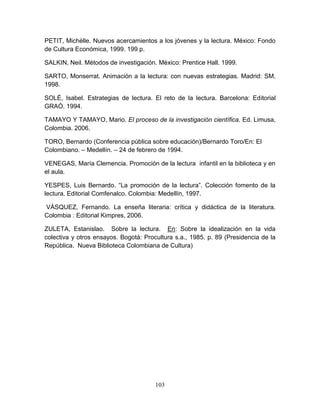103
PETIT, Michèlle. Nuevos acercamientos a los jóvenes y la lectura. México: Fondo
de Cultura Económica, 1999. 199 p.
SALKIN, Neil. Métodos de investigación. México: Prentice Hall. 1999.
SARTO, Monserrat. Animación a la lectura: con nuevas estrategias. Madrid: SM,
1998.
SOLÉ, Isabel. Estrategias de lectura. El reto de la lectura. Barcelona: Editorial
GRAÓ. 1994.
TAMAYO Y TAMAYO, Mario. El proceso de la investigación científica. Ed. Limusa,
Colombia. 2006.
TORO, Bernardo (Conferencia pública sobre educación)/Bernardo Toro/En: El
Colombiano. – Medellín. – 24 de febrero de 1994.
VENEGAS, María Clemencia. Promoción de la lectura infantil en la biblioteca y en
el aula.
YESPES, Luis Bernardo. “La promoción de la lectura”. Colección fomento de la
lectura. Editorial Comfenalco. Colombia: Medellín, 1997.
VÁSQUEZ, Fernando. La enseña literaria: crítica y didáctica de la literatura.
Colombia : Editorial Kimpres, 2006.
ZULETA, Estanislao. Sobre la lectura. En: Sobre la idealización en la vida
colectiva y otros ensayos. Bogotá: Procultura s.a., 1985. p. 89 (Presidencia de la
República. Nueva Biblioteca Colombiana de Cultura)
 