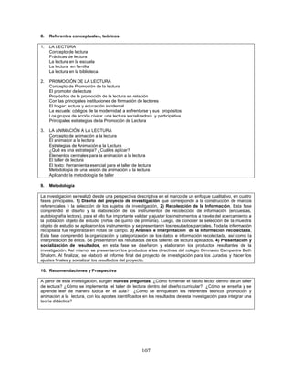 107
8. Referentes conceptuales, teóricos
1. LA LECTURA
Concepto de lectura
Prácticas de lectura
La lectura en la escuela
La lectura en familia
La lectura en la biblioteca
2. PROMOCIÓN DE LA LECTURA
Concepto de Promoción de la lectura
El promotor de lectura
Propósitos de la promoción de la lectura en relación
Con las principales instituciones de formación de lectores
El hogar: lectura y educación incidental
La escuela: códigos de la modernidad a enfrentarse y sus propósitos.
Los grupos de acción cívica: una lectura socializadora y participativa.
Principales estrategias de la Promoción de Lectura
3. LA ANIMACIÓN A LA LECTURA
Concepto de animación a la lectura
El animador a la lectura
Estrategias de Animación a la Lectura
¿Qué es una estrategia? ¿Cuáles aplicar?
Elementos centrales para la animación a la lectura
El taller de lectura
El texto: herramienta esencial para el taller de lectura
Metodología de una sesión de animación a la lectura
Aplicando la metodología de taller
9. Metodología
La investigación se realizó desde una perspectiva descriptiva en el marco de un enfoque cualitativo, en cuatro
fases principales. 1) Diseño del proyecto de investigación que corresponde a la construcción de marcos
referenciales y la selección de los sujetos de investigación, 2) Recolección de la Información, Esta fase
comprendió el diseño y la elaboración de los instrumentos de recolección de información (encuestas,
autobiografía lectora), para el ello fue importante validar y ajustar los instrumentos a través del acercamiento a
la población objeto de estudio (niños de quinto de primaria). Luego, de conocer la selección de la muestra
objeto de estudio se aplicaron los instrumentos y se presentaron los resultados parciales. Toda la información
recopilada fue registrada en notas de campo. 3) Análisis e interpretación de la Información recolectada,
Esta fase comprendió la organización y categorización de los datos e información recolectada, así como la
interpretación de éstos. Se presentaron los resultados de los talleres de lectura aplicados, 4) Presentación y
socialización de resultados, en esta fase se diseñaron y elaboraron los productos resultantes de la
investigación. Así mismo, se presentaron los productos a las directivas del colegio Gimnasio Campestre Beth
Shalom. Al finalizar, se elaboró el informe final del proyecto de investigación para los Jurados y hacer los
ajustes finales y socializar los resultados del proyecto.
10. Recomendaciones y Prospectiva
A partir de esta investigación, surgen nuevas preguntas: ¿Cómo fomentar el hábito lector dentro de un taller
de lectura? ¿Cómo se implementa el taller de lectura dentro del diseño curricular? ¿Cómo se enseña y se
aprende leer de manera lúdica en el aula? ¿Cómo se enriquecen los referentes teóricos promoción y
animación a la lectura, con los aportes identificados en los resultados de esta investigación para integrar una
teoría didáctica?
 