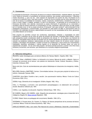 108
11. Conclusiones
La propuesta de Animación y Promoción de lectura se continúa implementando mediante talleres, que tienen
como interés la formación y consolidación de lectores analíticos, que accedan autónomamente a diferentes
modos discursivos, y, que a la vez, sean capaces de argumentar sus puntos de vista. Al proyecto se le
conoce en la institución como “Leer para construir”, porque en él se ha querido que los niños descubran en el
acto de la lectura, la posibilidad de recrearse, crearse, construirse, transformarse y transformar su entorno,
pues un lector íntegro y múltiple, accederá, no sólo a la información , la generada por la humanidad en el
transcurso del tiempo, sino además, reconocerá su propia información, la generada por su comunidad y
accederá a ella de manera autónoma, la comprenderá y lo más, importante, sabrá qué hacer con ella, guiado
por un mandato único: el de su propia conciencia. El proyecto “Leer para construir”, está enmarcado en las
pedagogías participativas y motivacionales, que permiten en cada sesión de taller un acercamiento entre el
individuo y los materiales de lectura, seleccionados de acuerdo con las necesidades de los niños, generando
una sólida relación con la lectura.
Este proyecto ha permitido conocer las condiciones, expectativas, intereses y necesidades de orden
cognoscitivo y lingüístico de los niños de quinto de primaria del Gimnasio Campestre Beth Shalom; incluso
esta perspectiva puede considerarse desde la perspectiva del artículo 14 de la Nueva Ley General de
Educación “actividades dentro del plan de estudios que de manera planificada que ejercitan al educando en la
solución de problemas cotidianos, seleccionados por tener relación directa con el entorno social, cultural,
científico y tecnológico del estudiante, cumplen la función de correlacionar y hacer activos los conocimientos,
habilidades, destrezas, actividades y valores logrado en el desarrollo de diversas áreas, así como la
experiencias cumulada”. Es así como este proyecto de lectura permite promover y animar a los niños hacia
la lectura y la escritura, dos acciones que interactúan en un proceso integral de aprendizaje.
12. Referentes bibliográficos
AGÜERA, Isabel. Estrategias para una lectura reflexiva, Ed. Narcea, Madrid – España, 2002. 120p.
ALVAREZ, Didier y NARANJO, Edilma. La Animación a la Lectura, Manual de acción y reflexión. Hacia un
concepto de promoción de la lectura: una práctica de intervención Social, Cultural, Educativa y Política.
Colombia: Antioquia, 2003.
Banco del Libro. Guía de recomendaciones para aplicar biblioterapia en situaciones de emergencia, inédita,
2005.
BELLORÍN, Brenda y MARTÍNEZ, Carmen. Comunidades lectoras. Una guía para propiciar la lectura en su
entorno. Venezuela: Caracas, 2006.
CHARTIER, Anne Marie. Enseñar a leer y escribir. Una aproximación histórica. México: Fondo de Cultura
Económica, 2004. 219 p.
CERDA, Hugo. Elementos de la investigación. El Bùho, Bogotá, 1992. 150 p.
COLL, C. Psicología y currículum. Una aproximación psicopedagógica a la elaboración del currículum
escolar. Barcelona: Editorial Laia, 1987.
C.MOLL, Luis. Vygotsky y la educación. Argentina: Editorial Aique. 1990. 120 p.
DE ZUBIRÍA, Miguel y DE ZUBIRÍA, Julián. Biografía del pensamiento: estrategias para el desarrollo de la
inteligencia. Bogotá: Ed. Mesa redonda Magisterio, 1996.
FLÓREZ, Rafael. Hacia una pedagogía del conocimiento. Medellín, 1994. 227 p.
GOODMAN, K. Proceso lector. En: Ferreiro, E y Palacio, M. Nuevas perspectivas de los procesos de lectura
y escritura. México: Fondo de Cultura Económica, 1982. 184 p.
GIRALGO RENGIFO, Mary. Leer Libera: Plan Nacional de Lectura y Bibliotecas. Desarrollo y Sostenibilidad
 