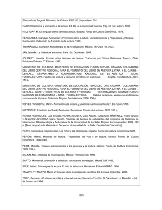 109
(Diapositiva). Bogotá. Ministerio de Cultura. 2005. 60 diapositivas. Col.
HÁBITOS lectores y animación a la lectura. Ed. De La Universidad Cuenca. Pág. 59 (sin autor). 1996.
HALLYDAY, M. El lenguaje como semiótica social. Bogota: Fondo de Cultura Económica, 1976.
HERNÁNDEZ, Carvajal. Animación y Promoción de la Lectura, Consideraciones y Propuestas. Antioquia:
Comfenalco. Colección de Fomento de la lectura, 1999.
HERNÁNDEZ, Sampieri. Metodología de la investigación. México: Mc Graw Hill. 2003.
JAN, Isabelle. La littérature enfantine. Paris. Ed. Ouvrières. 1997.
JOLIBERT, Josette. Formar niños lectores de textos. Traducido por Vivina Galdames Franco. Chile:
Ediciones Dolmen. 7ª Edición, 1997.
MINISTERIO DE CULTURA. MINISTERIO DE EDUCACIÓN. FUNDALECTURA. CÁMARA COLOMBIANA
DEL LIBRO CENTRO REGIONAL PARA EL FOMENTO DEL LIBRO EN AMÉRICA LATINA Y EL CARIBE –
CERLALC. DEPARTAMENTO ADMINISTRATIVO NACIONAL DE ESTADÍSTICA – DANE.
FUNDALECTURA. Hábitos de lectura y consumo de libros en Colombia. Bogotá: Fundalectura, 2001.
175 p.
MINISTERIO DE CULTURA. MINISTERIO DE EDUCACIÓN. FUNDALECTURA. CÁMARA COLOMBIANA
DEL LIBRO CENTRO REGIONAL PARA EL FOMENTO DEL LIBRO EN AMÉRICA LATINA Y EL CARIBE –
CERLALC. INSTITUTO DISTRITAL DE CULTURA Y TURISMO. DEPARTAMENTO ADMINISTRATIVO
NACIONAL DE ESTADÍSTICA – DANE. FUNDALECTURA. Hábitos de lectura, asistencia a bibliotecas
y consumo de libros en Colombia. Bogotá: Fundalectura, 2006. 250 p.
NIEVES ROGUERO, Martín. Animación a la lectura, ¿Cuántos cuentos cuentas tú?, ED. Gijón.1999.
NIETZSCHE, Friedrich. Así hablo Zaratustra. Barcelona: Círculo de Lectores, 1970. 313 p.
PARDO RODRÍGUEZ, Luis Ernesto, PARRA ACOSTA, Julio Alberto, GALEANO MARTÍNEZ, Pedro Ignacio
y ÁLVAREZ ÁLVAREZ, María Yaneth. Prácticas de lectura de estudiantes del programa de Sistemas de
Información, Bibliotecología y Archivística de la Universidad de La Salle. Bogotá: La Universidad, 2009. 190
p. [Tesis de grado de Maestría en Docencia. Universidad de La Salle. Facultad de Educación]
PATTE, Geneviève. Déjenlos leer, Los niños y las bibliotecas. España: Fondo de Cultura Económica.2000.
PERONI, Michel. Historias de lectura. Trayectorias de vida y de lectura. México: Fondo de Cultura
Económica, 1998/2003.
PETIT, Michèlle. Nuevos acercamientos a los jóvenes y la lectura. México: Fondo de Cultura Económica,
1999. 199 p.
SALKIN, Neil. Métodos de investigación. México: Prentice Hall. 1999.
SARTO, Monserrat. Animación a la lectura: con nuevas estrategias. Madrid: SM, 1998.
SOLÉ, Isabel. Estrategias de lectura. El reto de la lectura. Barcelona: Editorial GRAÓ. 1994.
TAMAYO Y TAMAYO, Mario. El proceso de la investigación científica. Ed. Limusa, Colombia. 2006.
TORO, Bernardo (Conferencia pública sobre educación)/Bernardo Toro/En: El Colombiano. – Medellín. – 24
de febrero de 1994.
 