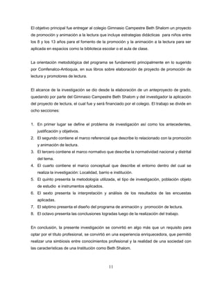 11
El objetivo principal fue entregar al colegio Gimnasio Campestre Beth Shalom un proyecto
de promoción y animación a la lectura que incluye estrategias didácticas para niños entre
los 8 y los 13 años para el fomento de la promoción y la animación a la lectura para ser
aplicada en espacios como la biblioteca escolar o el aula de clase.
La orientación metodológica del programa se fundamentó principalmente en lo sugerido
por Comfenalco-Antioquia, en sus libros sobre elaboración de proyecto de promoción de
lectura y promotores de lectura.
El alcance de la investigación se dio desde la elaboración de un anteproyecto de grado,
quedando por parte del Gimnasio Campestre Beth Shalom y del investigador la aplicación
del proyecto de lectura, el cual fue y será financiado por el colegio. El trabajo se divide en
ocho secciones:
1. En primer lugar se define el problema de investigación así como los antecedentes,
justificación y objetivos.
2. El segundo contiene el marco referencial que describe lo relacionado con la promoción
y animación de lectura.
3. El tercero contiene el marco normativo que describe la normatividad nacional y distrital
del tema.
4. El cuarto contiene el marco conceptual que describe el entorno dentro del cual se
realiza la investigación: Localidad, barrio e institución.
5. El quinto presenta la metodología utilizada, el tipo de investigación, población objeto
de estudio e instrumentos aplicados.
6. El sexto presenta la interpretación y análisis de los resultados de las encuestas
aplicadas.
7. El séptimo presenta el diseño del programa de animación y promoción de lectura.
8. El octavo presenta las conclusiones logradas luego de la realización del trabajo.
En conclusión, la presente investigación se convirtió en algo más que un requisito para
optar por el título profesional, se convirtió en una experiencia enriquecedora, que permitió
realizar una simbiosis entre conocimientos profesional y la realidad de una sociedad con
las características de una Institución como Beth Shalom.
 