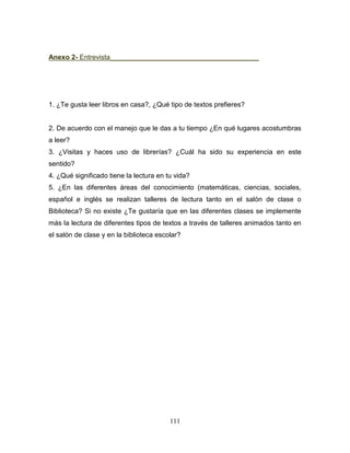 111
Anexo 2- Entrevista_______________________________________
1. ¿Te gusta leer libros en casa?, ¿Qué tipo de textos prefieres?
2. De acuerdo con el manejo que le das a tu tiempo ¿En qué lugares acostumbras
a leer?
3. ¿Visitas y haces uso de librerías? ¿Cuál ha sido su experiencia en este
sentido?
4. ¿Qué significado tiene la lectura en tu vida?
5. ¿En las diferentes áreas del conocimiento (matemáticas, ciencias, sociales,
español e inglés se realizan talleres de lectura tanto en el salón de clase o
Biblioteca? Si no existe ¿Te gustaría que en las diferentes clases se implemente
más la lectura de diferentes tipos de textos a través de talleres animados tanto en
el salón de clase y en la biblioteca escolar?
 