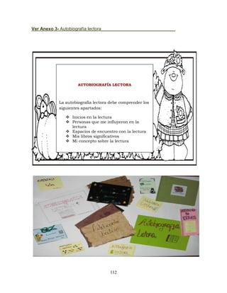 112
Ver Anexo 3- Autobiografía lectora______________________________
AUTOBIOGRAFÍA LECTORA
La autobiografía lectora debe comprender los
siguientes apartados:
 Inicios en la lectura
 Personas que me influyeron en la
lectura
 Espacios de encuentro con la lectura
 Mis libros significativos
 Mi concepto sobre la lectura
 