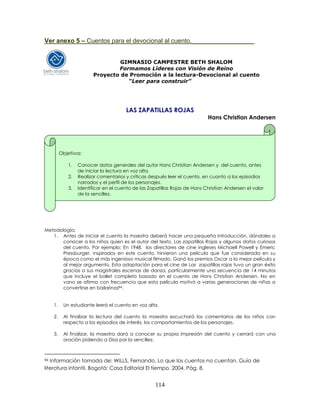 114
Ver anexo 5 – Cuentos para el devocional al cuento.__________________
GIMNASIO CAMPESTRE BETH SHALOM
Formamos Líderes con Visión de Reino
Proyecto de Promoción a la lectura-Devocional al cuento
“Leer para construir”
LAS ZAPATILLAS ROJAS
Hans Christian Andersen
Metodología:
1. Antes de iniciar el cuento la maestra deberá hacer una pequeña introducción, dándoles a
conocer a los niños quien es el autor del texto, Las zapatillas Rojas y algunos datos curiosos
del cuento. Por ejemplo: En 1948, los directores de cine ingleses Michaell Powell y Emeric
Pressburger, inspirados en este cuento, hirvieron una película que fue considerada en su
época como el más ingenioso musical filmado. Ganó los premios Oscar a la mejor película y
al mejor argumento. Esta adaptación para el cine de Las zapatillas rojas tuvo un gran éxito
gracias a sus magistrales escenas de danza, particularmente una secuencia de 14 minutos
que incluye el ballet completo basado en el cuento de Hans Christian Andersen. No en
vano se afirma con frecuencia que esta película motivó a varias generaciones de niñas a
convertirse en bailarinas84.
1. Un estudiante leerá el cuento en voz alta.
2. Al finalizar la lectura del cuento la maestra escuchará los comentarios de los niños con
respecto a los episodios de interés, los comportamientos de los personajes.
3. Al finalizar, la maestra dará a conocer su propia impresión del cuento y cerrará con una
oración pidiendo a Dios por la sencillez.
84 Información tomada de: WILLS, Fernando. Lo que los cuentos no cuentan. Guía de
literatura infantil. Bogotá: Casa Editorial El tiempo, 2004. Pág. 8.
Objetivos:
1. Conocer datos generales del autor Hans Christian Andersen y del cuento, antes
de iniciar la lectura en voz alta.
2. Realizar comentarios y críticas después leer el cuento, en cuanto a los episodios
narrados y el perfil de los personajes.
3. Identificar en el cuento de las Zapatillas Rojas de Hans Christian Andersen el valor
de la sencillez.
 
