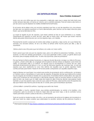 115
LAS ZAPATILLAS ROJAS
Hans Christian Andersen85
85
Información tomada de http://www.ciudadseva.com/textos/cuentos/euro/andersen/zapatos.htm
Hubo una vez una niñita que era muy pequeña y delicada, pero que a pesar de todo tenía que
andar siempre descalza, al menos en verano, por su extraña pobreza. Para el invierno sólo tenía un
par de zuecos que le dejaban los tobillos terriblemente lastimados.
En el centro de la aldea vivía una anciana zapatera que hizo un par de zapatitos con unos retazos
de tela roja. Los zapatos resultaron un tanto desmañados, pero hechos con la mejor intención para
Karen, que así se llamaba la niña.
La mujer le regaló el par de zapatos, que Karen estrenó el día en que enterraron a su madre.
Ciertamente los zapatos no eran de luto, pero ella no tenía otros, de modo que Karen marchó
detrás del pobre ataúd de pino así, con los zapatos rojos, y sin medias.
Precisamente acertó a pasar por el camino del cortejo un grande y viejo coche, en cuyo interior iba
sentada una anciana señora. Al ver a la niñita, la señora sintió mucha pena por ella, y dijo al
sacerdote:
-Déme usted a esa niña para que me la lleve y la cuide con todo cariño.
Karen pensó que todo era por los zapatos rojos, pero a la señora le parecieron horribles, y los hizo
quemar. La niña fue vestida pulcramente, y tuvo que aprender a leer y coser. La gente decía que
era linda, pero el espejo añadía más: "Tú eres más que linda. ¡Eres encantadora!"
Por ese tiempo la Reina estaba haciendo un viaje por el país, llevando consigo a su hijita la Princesa.
La gente, y Karen entre ella, se congregó ante el palacio donde ambas se alojaban, para tratar de
verlas. La princesita salió a un balcón, sin séquito que la acompañara ni corona de oro, pero
ataviada enteramente de blanco y con un par de hermosos zapatos de marroquí rojo. Un par de
zapatos que eran realmente la cosa más distinta de aquellos que la pobre zapatera había
confeccionado para Karen. Nada en el mundo podía compararse con aquellos zapatitos rojos.
Llegó el tiempo en que Karen tuvo edad para recibir el sacramento de la confirmación. Le hicieron
un vestido nuevo y necesitaba un nuevo par de zapatos. El zapatero de lujo que había en la ciudad
fue encargado de tomarle la medida de sus piececitos. El establecimiento estaba lleno de cajas de
vidrio que contenían los más preciosos y relucientes zapatos, pero la anciana señora no tenía muy
bien la vista, de modo que no halló nada de interés en ellos. Entre las demás mercaderías había
también un par de zapatos rojos como los que usaba la Princesa. ¡Qué bonitos eran! El zapatero les
dijo que habían sido hechos para la hija de un conde, pero que le resultaban ajustados.
-¡Cómo brillan! -comentó la señora-. Supongo que serán de charol.
-Sí que brillan y mucho -aprobó Karen, que estaba probándoselos. Le venían a la medida, y los
compraron, pero la anciana no tenía la mejor idea de que eran rojos, o de lo contrario nunca
habría permitido a Karen usarlos el día de su confirmación.
Todo el mundo le miraba los pies a la niña, y en el momento de entrar en la iglesia aún le parecía a
ella que hasta los viejos cuadros que adornaban la sacristía, retratos de los párrocos muertos y
 