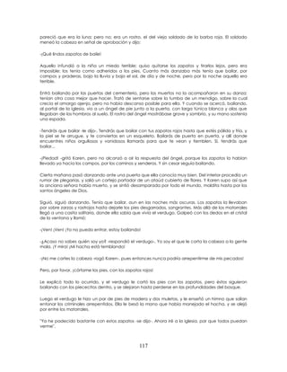 117
pareció que era la luna; pero no; era un rostro, el del viejo soldado de la barba roja. El soldado
meneó la cabeza en señal de aprobación y dijo:
-¡Qué lindos zapatos de baile!
Aquello infundió a la niña un miedo terrible; quiso quitarse los zapatos y tirarlos lejos, pero era
imposible: los tenía como adheridos a los pies. Cuanto más danzaba más tenía que bailar, por
campos y praderas, bajo la lluvia y bajo el sol, de día y de noche, pero por la noche aquello era
terrible.
Entró bailando por las puertas del cementerio, pero los muertos no la acompañaron en su danza:
tenían otra cosa mejor que hacer. Trató de sentarse sobre la tumba de un mendigo, sobre la cual
crecía el amargo ajenjo, pero no había descanso posible para ella. Y cuando se acercó, bailando,
al portal de la iglesia, vio a un ángel de pie junto a la puerta, con larga túnica blanca y alas que
llegaban de los hombros al suelo. El rostro del ángel mostrábase grave y sombrío, y su mano sostenía
una espada.
-Tendrás que bailar -le dijo-. Tendrás que bailar con tus zapatos rojos hasta que estés pálida y fría, y
la piel se te arrugue, y te conviertas en un esqueleto. Bailarás de puerta en puerta, y allí donde
encuentres niños orgullosos y vanidosos llamarás para que te vean y tiemblen. Sí, tendrás que
bailar...
-¡Piedad! -gritó Karen, pero no alcanzó a oír la respuesta del ángel, porque los zapatos la habían
llevado ya hacia los campos, por los caminos y senderos. Y sin cesar seguía bailando.
Cierta mañana pasó danzando ante una puerta que ella conocía muy bien. Del interior procedía un
rumor de plegarias, y salió un cortejo portador de un ataúd cubierto de flores. Y Karen supo así que
la anciana señora había muerto, y se sintió desamparada por todo el mundo, maldita hasta por los
santos ángeles de Dios.
Siguió, siguió danzando. Tenía que bailar, aun en las noches más oscuras. Los zapatos la llevaban
por sobre zarzas y rastrojos hasta dejarle los pies desgarrados, sangrantes. Más allá de los matorrales
llegó a una casita solitaria, donde ella sabía que vivía el verdugo. Golpeó con los dedos en el cristal
de la ventana y llamó:
-¡Ven! ¡Ven! ¡Yo no puedo entrar, estoy bailando!
-¿Acaso no sabes quién soy yo? -respondió el verdugo-. Yo soy el que le corta la cabeza a la gente
mala. ¡Y mira! ¡Mi hacha está temblando!
-¡No me cortes la cabeza -rogó Karen-, pues entonces nunca podría arrepentirme de mis pecados!
Pero, por favor, ¡córtame los pies, con los zapatos rojos!
Le explicó todo lo ocurrido, y el verdugo le cortó los pies con los zapatos, pero éstos siguieron
bailando con los piececitos dentro, y se alejaron hasta perderse en las profundidades del bosque.
Luego el verdugo le hizo un par de pies de madera y dos muletas, y le enseñó un himno que solían
entonar los criminales arrepentidos. Ella le besó la mano que había manejado el hacha, y se alejó
por entre los matorrales.
"Ya he padecido bastante con estos zapatos -se dijo-. Ahora iré a la iglesia, par que todos puedan
verme".
 