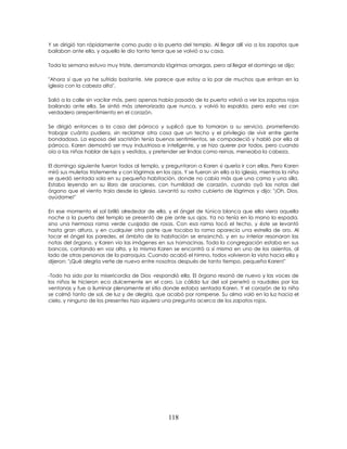 118
Y se dirigió tan rápidamente como pudo a la puerta del templo. Al llegar allí vio a los zapatos que
bailaban ante ella, y aquello le dio tanto terror que se volvió a su casa.
Toda la semana estuvo muy triste, derramando lágrimas amargas, pero al llegar el domingo se dijo:
"Ahora sí que ya he sufrido bastante. Me parece que estoy a la par de muchos que entran en la
iglesia con la cabeza alta".
Salió a la calle sin vacilar más, pero apenas había pasado de la puerta volvió a ver los zapatos rojos
bailando ante ella. Se sintió más aterrorizada que nunca, y volvió la espalda, pero esta vez con
verdadero arrepentimiento en el corazón.
Se dirigió entonces a la casa del párroco y suplicó que la tomaran a su servicio, prometiendo
trabajar cuánto pudiera, sin reclamar otra cosa que un techo y el privilegio de vivir entre gente
bondadosa. La esposa del sacristán tenía buenos sentimientos, se compadeció y habló por ella al
párroco. Karen demostró ser muy industriosa e inteligente, y se hizo querer por todos, pero cuando
oía a las niñas hablar de lujos y vestidos, y pretender ser lindas como reinas, meneaba la cabeza.
El domingo siguiente fueron todos al templo, y preguntaron a Karen si quería ir con ellas. Pero Karen
miró sus muletas tristemente y con lágrimas en los ojos. Y se fueron sin ella a la iglesia, mientras la niña
se quedó sentada sola en su pequeña habitación, donde no cabía más que una cama y una silla.
Estaba leyendo en su libro de oraciones, con humildad de corazón, cuando oyó las notas del
órgano que el viento traía desde la iglesia. Levantó su rostro cubierto de lágrimas y dijo: "¡Oh, Dios,
ayúdame!"
En ese momento el sol brilló alrededor de ella, y el ángel de túnica blanca que ella viera aquella
noche a la puerta del templo se presentó de pie ante sus ojos. Ya no tenía en la mano la espada,
sino una hermosa rama verde cuajada de rosas. Con esa rama tocó el techo, y éste se levantó
hasta gran altura, y en cualquier otra parte que tocaba la rama aparecía una estrella de oro. Al
tocar el ángel las paredes, el ámbito de la habitación se ensanchó, y en su interior resonaron las
notas del órgano, y Karen vio las imágenes en sus hornacinas. Toda la congregación estaba en sus
bancos, cantando en voz alta, y la misma Karen se encontró a sí misma en uno de los asientos, al
lado de otras personas de la parroquia. Cuando acabó el himno, todos volvieron la vista hacia ella y
dijeron: "¡Qué alegría verte de nuevo entre nosotros después de tanto tiempo, pequeña Karen!"
-Todo ha sido por la misericordia de Dios -respondió ella. El órgano resonó de nuevo y las voces de
los niños le hicieron eco dulcemente en el coro. La cálida luz del sol penetró a raudales por las
ventanas y fue a iluminar plenamente el sitio donde estaba sentada Karen. Y el corazón de la niña
se colmó tanto de sol, de luz y de alegría, que acabó por romperse. Su alma voló en la luz hacia el
cielo, y ninguno de los presentes hizo siquiera una pregunta acerca de los zapatos rojos.
 