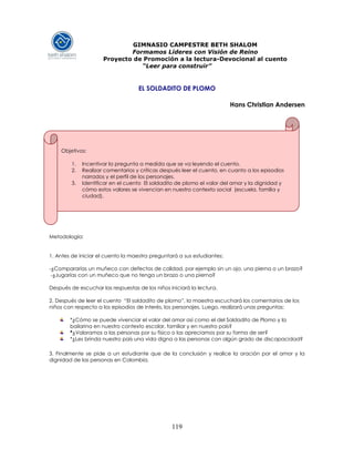 119
GIMNASIO CAMPESTRE BETH SHALOM
Formamos Líderes con Visión de Reino
Proyecto de Promoción a la lectura-Devocional al cuento
“Leer para construir”
EL SOLDADITO DE PLOMO
Hans Christian Andersen
Metodología:
1. Antes de iniciar el cuento la maestra preguntará a sus estudiantes:
-¿Compararías un muñeco con defectos de calidad, por ejemplo sin un ojo, una pierna o un brazo?
-¿Jugarías con un muñeco que no tenga un brazo o una pierna?
Después de escuchar las respuestas de los niños iniciará la lectura.
2. Después de leer el cuento “El soldadito de plomo”, la maestra escuchará los comentarios de los
niños con respecto a los episodios de interés, los personajes. Luego, realizará unas preguntas:
*¿Cómo se puede vivenciar el valor del amor así como el del Soldadito de Plomo y la
bailarina en nuestro contexto escolar, familiar y en nuestro país?
*¿Valoramos a las personas por su físico o las apreciamos por su forma de ser?
*¿Les brinda nuestro país una vida digna a las personas con algún grado de discapacidad?
3. Finalmente se pide a un estudiante que de la conclusión y realice la oración por el amor y la
dignidad de las personas en Colombia.
Objetivos:
1. Incentivar la pregunta a medida que se va leyendo el cuento.
2. Realizar comentarios y críticas después leer el cuento, en cuanto a los episodios
narrados y el perfil de los personajes.
3. Identificar en el cuento El soldadito de plomo el valor del amor y la dignidad y
cómo estos valores se vivencian en nuestro contexto social (escuela, familia y
ciudad).
 
