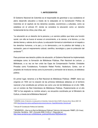 12
1. ANTECEDENTES
El Gobierno Nacional de Colombia es el responsable de garantizar a sus ciudadanos el
pleno desarrollo educativo a través de lo estipulado en la Constitución Política de
Colombia en el capítulo de los derechos sociales, económicos y culturales, como se
establece en el artículo 67, donde se considera la educación como un derecho
fundamental de los niños y las niñas, así:
“La educación es un derecho de la persona y un servicio público que tiene una función
social; con ella se busca el acceso al conocimiento, a la ciencia, a la técnica, y a los
demás bienes y valores de la cultura. La educación formará al colombiano en el respeto a
los derechos humanos, a la paz y a la democracia y en la práctica del trabajo y la
recreación, para el mejoramiento cultural, científico, tecnológico y para la protección del
ambiente”12
.
Para promover ese derecho público de educación, el Gobierno Nacional ha implementado
estrategias como: la formación de Bibliotecas Públicas, Plan Nacional de Lectura y
Bibliotecas, a su vez se han unido las Cajas de Compensación Familiar, Entidades
Privadas como Fundalectura, Fundación Rafael Pombo, Asolectura, Cerlac; con el
propósito de involucrar temas como la promoción y animación de la lectura y la biblioteca
pública.
En primer lugar, tenemos a la Red Nacional de Bibliotecas Públicas –RNBP, tiene sus
orígenes en 1934 con la creación de las primeras bibliotecas aldeanas en el territorio
nacional y fue constituida por primera vez como una red de bibliotecas en el año 1988,
con el nombre de Red Colombiana de Bibliotecas Públicas. Posteriormente en el año
1997 le fue asignado su nombre actual y se encuentra coordinada por el Ministerio de
Cultura, a través de la Biblioteca Nacional3
.
1
CARREÑO, Carlos. El derecho a la educación en Colombia. Colección libros FLAPE 6. Buenos Aires: Marzo 2007. EN
LINEA http://www.foro-latino.org/flape/producciones/coleccion_Flape/06Colombia_Derecho.pdf
2
Artículo 67 Constitución Política de Colombia.
3
SENDEROS. ¿Qué es la Red de Bibliotecas Públicas? (término de búsqueda: RNBP). (En línea).
Colombia: Senderos, 1997. (Consulta 2008-12-20) p.1. Disponible en:
http://www.senderos.gov.co/bibliotecas_publicas/Articulos/168/Default.htm
 