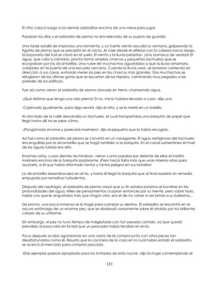 121
El niño colocó luego a los demás soldaditos encima de una mesa para jugar.
Pasaban los días y el soldadito de plomo no era relevado de su puesto de guardia.
Una tarde estalló de improviso una tormenta, y un fuerte viento sacudió la ventana, golpeando la
figurita de plomo que se precipitó en el vacío. Al caer desde el alféizar con la cabeza hacia abajo,
la bayoneta del fusil se clavó en el suelo. El viento y la lluvia persistían. ¡Una borrasca de verdad! El
agua, que caía a cántaros, pronto formó amplios charcos y pequeños riachuelos que se
escapaban por las alcantarillas. Una nube de muchachos aguardaba a que la lluvia amainara,
cobijados en la puerta de una escuela cercana. Cuando la lluvia cesó, se lanzaron corriendo en
dirección a sus casas, evitando meter los pies en los charcos más grandes. Dos muchachos se
refugiaron de las últimas gotas que se escurrían de los tejados, caminando muy pegados a las
paredes de los edificios.
Fue así como vieron al soldadito de plomo clavado en tierra, chorreando agua.
-¡Qué lástima que tenga una sola pierna! Si no, me lo hubiera llevado a casa -dijo uno.
-Cojámoslo igualmente, para algo servirá -dijo el otro, y se lo metió en un bolsillo.
Al otro lado de la calle descendía un riachuelo, el cual transportaba una barquita de papel que
llegó hasta allí no se sabe cómo.
-¡Pongámoslo encima y parecerá marinero!- dijo el pequeño que lo había recogido.
Así fue como el soldadito de plomo se convirtió en un navegante. El agua vertiginosa del riachuelo
era engullida por la alcantarilla que se tragó también a la barquita. En el canal subterráneo el nivel
de las aguas turbias era alto.
Enormes ratas, cuyos dientes rechinaban, vieron como pasaba por delante de ellas el insólito
marinero encima de la barquita zozobrante. ¡Pero hacía falta más que unas míseras ratas para
asustarlo, a él que había afrontado tantos y tantos peligros en sus batallas!
La alcantarilla desembocaba en el río, y hasta él llegó la barquita que al final zozobró sin remedio
empujada por remolinos turbulentos.
Después del naufragio, el soldadito de plomo creyó que su fin estaba próximo al hundirse en las
profundidades del agua. Miles de pensamientos cruzaron entonces por su mente, pero sobre todo,
había uno que le angustiaba más que ningún otro: era el de no volver a ver jamás a su bailarina...
De pronto, una boca inmensa se lo tragó para cambiar su destino. El soldadito se encontró en el
oscuro estómago de un enorme pez, que se abalanzó vorazmente sobre él atraído por los brillantes
colores de su uniforme.
Sin embargo, el pez no tuvo tiempo de indigestarse con tan pesada comida, ya que quedó
prendido al poco rato en la red que un pescador había tendido en el río.
Poco después acabó agonizando en una cesta de la compra junto con otros peces tan
desafortunados como él. Resulta que la cocinera de la casa en la cual había estado el soldadito,
se acercó al mercado para comprar pescado.
-Este ejemplar parece apropiado para los invitados de esta noche -dijo la mujer contemplando el
 