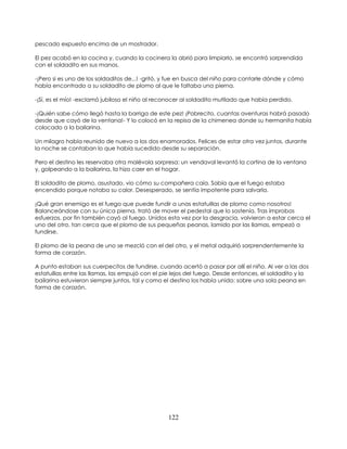 122
pescado expuesto encima de un mostrador.
El pez acabó en la cocina y, cuando la cocinera la abrió para limpiarlo, se encontró sorprendida
con el soldadito en sus manos.
-¡Pero si es uno de los soldaditos de...! -gritó, y fue en busca del niño para contarle dónde y cómo
había encontrado a su soldadito de plomo al que le faltaba una pierna.
-¡Sí, es el mío! -exclamó jubiloso el niño al reconocer al soldadito mutilado que había perdido.
-¡Quién sabe cómo llegó hasta la barriga de este pez! ¡Pobrecito, cuantas aventuras habrá pasado
desde que cayó de la ventana!- Y lo colocó en la repisa de la chimenea donde su hermanita había
colocado a la bailarina.
Un milagro había reunido de nuevo a los dos enamorados. Felices de estar otra vez juntos, durante
la noche se contaban lo que había sucedido desde su separación.
Pero el destino les reservaba otra malévola sorpresa: un vendaval levantó la cortina de la ventana
y, golpeando a la bailarina, la hizo caer en el hogar.
El soldadito de plomo, asustado, vio cómo su compañera caía. Sabía que el fuego estaba
encendido porque notaba su calor. Desesperado, se sentía impotente para salvarla.
¡Qué gran enemigo es el fuego que puede fundir a unas estatuillas de plomo como nosotros!
Balanceándose con su única pierna, trató de mover el pedestal que lo sostenía. Tras ímprobos
esfuerzos, por fin también cayó al fuego. Unidos esta vez por la desgracia, volvieron a estar cerca el
uno del otro, tan cerca que el plomo de sus pequeñas peanas, lamido por las llamas, empezó a
fundirse.
El plomo de la peana de uno se mezcló con el del otro, y el metal adquirió sorprendentemente la
forma de corazón.
A punto estaban sus cuerpecitos de fundirse, cuando acertó a pasar por allí el niño. Al ver a las dos
estatuillas entre las llamas, las empujó con el pie lejos del fuego. Desde entonces, el soldadito y la
bailarina estuvieron siempre juntos, tal y como el destino los había unido: sobre una sola peana en
forma de corazón.
 