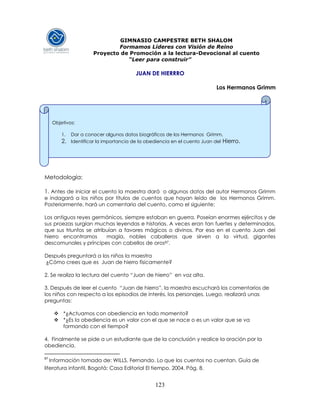 123
GIMNASIO CAMPESTRE BETH SHALOM
Formamos Líderes con Visión de Reino
Proyecto de Promoción a la lectura-Devocional al cuento
“Leer para construir”
JUAN DE HIERRRO
Los Hermanos Grimm
Metodología:
1. Antes de iniciar el cuento la maestra dará o algunos datos del autor Hermanos Grimm
e indagará a los niños por títulos de cuentos que hayan leído de los Hermanos Grimm.
Posteriormente, hará un comentario del cuento, como el siguiente:
Los antiguos reyes germánicos, siempre estaban en guerra. Poseían enormes ejércitos y de
sus proezas surgían muchas leyendas e historias. A veces eran tan fuertes y determinados,
que sus triunfos se atribuían a favores mágicos o divinos. Por eso en el cuento Juan del
hierro encontramos magia, nobles caballeros que sirven a la virtud, gigantes
descomunales y príncipes con cabellos de oros87.
Después preguntará a los niños la maestra
¿Cómo crees que es Juan de hierro físicamente?
2. Se realiza la lectura del cuento “Juan de hierro” en voz alta.
3. Después de leer el cuento “Juan de hierro”, la maestra escuchará los comentarios de
los niños con respecto a los episodios de interés, los personajes. Luego, realizará unas
preguntas:
 *¿Actuamos con obediencia en todo momento?
 *¿Es la obediencia es un valor con el que se nace o es un valor que se va
formando con el tiempo?
4. Finalmente se pide a un estudiante que de la conclusión y realice la oración por la
obediencia.
87
Información tomada de: WILLS, Fernando. Lo que los cuentos no cuentan. Guía de
literatura infantil. Bogotá: Casa Editorial El tiempo, 2004. Pág. 8.
Objetivos:
1. Dar a conocer algunos datos biográficos de los Hermanos Grimm.
2. Identificar la importancia de la obediencia en el cuento Juan del Hierro.
 