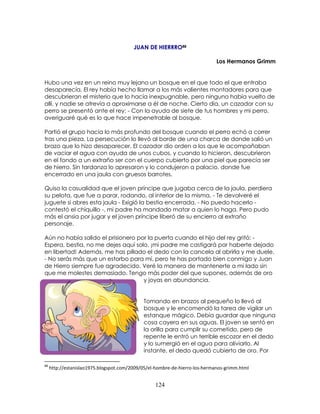 124
JUAN DE HIERRRO88
Los Hermanos Grimm
Hubo una vez en un reino muy lejano un bosque en el que todo el que entraba
desaparecía. El rey había hecho llamar a los más valientes montadores para que
descubrieran el misterio que lo hacía inexpugnable, pero ninguno había vuelto de
allí, y nadie se atrevía a aproximarse a él de noche. Cierto día, un cazador con su
perro se presentó ante el rey: - Con la ayuda de siete de tus hombres y mi perro,
averiguaré qué es lo que hace impenetrable al bosque.
Partió el grupo hacia lo más profundo del bosque cuando el perro echó a correr
tras una pieza. La persecución lo llevó al borde de una charca de donde salió un
brazo que lo hizo desaparecer. El cazador dio orden a los que le acompañaban
de vaciar el agua con ayuda de unos cubos, y cuando lo hicieron, descubrieron
en el fondo a un extraño ser con el cuerpo cubierto por una piel que parecía ser
de hierro. Sin tardanza lo apresaron y lo condujeron a palacio, donde fue
encerrado en una jaula con gruesos barrotes.
Quiso la casualidad que el joven príncipe que jugaba cerca de la jaula, perdiera
su pelota, que fue a parar, rodando, al interior de la misma. - Te devolveré el
juguete si abres esta jaula - Exigió la bestia encerrada. - No puedo hacerlo -
contestó el chiquillo -, mi padre ha mandado matar a quien lo haga. Pero pudo
más el ansia por jugar y el joven príncipe liberó de su encierro al extraño
personaje.
Aún no había salido el prisionero por la puerta cuando el hijo del rey gritó: -
Espera, bestia, no me dejes aquí solo, ¡mi padre me castigará por haberte dejado
en libertad! Además, me has pillado el dedo con la cancela al abrirla y me duele.
- No serás más que un estorbo para mí, pero te has portado bien conmigo y Juan
de Hierro siempre fue agradecido. Veré la manera de mantenerte a mi lado sin
que me molestes demasiado. Tengo más poder del que supones, además de oro
y joyas en abundancia.
Tomando en brazos al pequeño lo llevó al
bosque y le encomendó la tarea de vigilar un
estanque mágico. Debía guardar que ninguna
cosa cayera en sus aguas. El joven se sentó en
la orilla para cumplir su cometido, pero de
repente le entró un terrible escozor en el dedo
y lo sumergió en el agua para aliviarlo. Al
instante, el dedo quedó cubierto de oro. Por
88
http://estanislao1975.blogspot.com/2009/05/el-hombre-de-hierro-los-hermanos-grimm.html
 