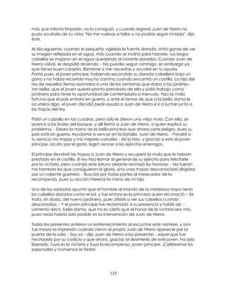 125
más que intentó limpiarlo, no lo consiguió, y cuando regresó Juan de Hierro no
pudo ocultarlo de su vista: "No me vuelvas a fallar o no podrás seguir mi lado", dijo
éste.
Al día siguiente, cuando el pequeño vigilaba la fuente dorada, sintió ganas de ver
su imagen reflejada en el agua, más cuando se inclinó para hacerlo, sus largos
cabellos se mojaron en el agua quedando al instante dorados. Cuando Juan de
Hierro volvió, le despidió diciendo: - No puedes seguir conmigo, sin embargo ya
que tienes buen corazón, llámame si me necesitas y acudiré en tu ayuda.
Partió pues, el joven príncipe, habiendo escondido su dorada cabellera bajo un
gorro y no había recorrido mucho camino cuando encontró un castillo. La hija del
rey de aquellas tierras asomaba a una de las ventanas que daba a los jardines,
tan bella, que el joven quedó pronto prendado de ella y pidió trabajo como
jardinero para tener la oportunidad de contemplarla a menudo. Hizo la mala
fortuna que el país entrara en guerra, y ante el temor de que a la bella dama le
ocurriera algo, el joven decidió pedir ayuda a Juan de Hierro e ir a luchar junto a
las tropas del rey.
Pidió un caballo en las cuadras, pero sólo le dieron una vieja mula. Con ella, se
acercó a las lindes del bosque, y allí llamó a Juan de Hierro, a quien explicó su
problema: - Deseo la mano de la bella princesa que ahora corre peligro, pues su
país está en guerra. Ayúdame a vencer en la batalla, Juan de Hierro. - Pondré a
tu servicio mis tropas y mis mejores corceles - Así lo hizo, y gracias a esto el joven
príncipe, oculto por el gorro, logró vencer a los ejércitos enemigos.
El príncipe devolvió las tropas a Juan de Hierro y recuperó la mula que le habían
prestado en el castillo. El rey hizo llamar al general de su ejército para felicitarle
por la victoria, pero cuando éste estuvo delante rechazó los honores: - No fueron
mis hombres los que consiguieron la gloria, sino unas tropas desconocidas dirigidas
por un valiente guerrero. - Buscad por todas partes al merecedor de la
recompensa, pues su acción merece la mano de mi hija.
Uno de los soldados apuntó que el hombre al mando de la misteriosa tropa tenía
los cabellos dorados como el sol, y fue entonces la princesa quien reconoció: - Se
trata, sin duda, del nuevo jardinero, pues atisbé a ver sus cabellos cuando
descansaba. - Y el joven príncipe fue reclamado a su presencia y habló así: -
Lamento decir, bella dama, que no es cierto que el honor de la victoria sea mío,
pues nada habría sido posible sin la intervención de Juan de Hierro.
Todos los presentes sintieron un estremecimiento al escuchar este nombre, y aún
fue mayor la impresión cuando vieron al propio Juan de Hierro aparecer por la
puerta de la sala: - Soy yo - dijo Juan de Hierro a los presentes - aquel que fue
hechizado por su codicia y que ahora, gracias al desinterés de este joven, ha sido
liberado. Tuya es la victoria y tuya la recompensa, joven príncipe, ¡Celébrense los
esponsales y comience la fiesta!
 