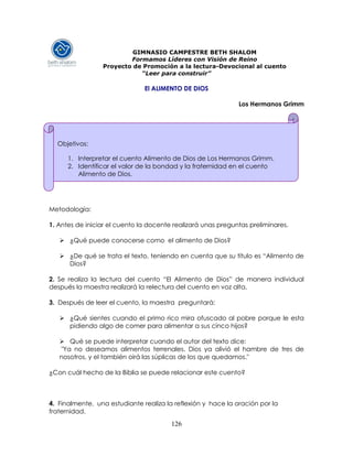 126
GIMNASIO CAMPESTRE BETH SHALOM
Formamos Líderes con Visión de Reino
Proyecto de Promoción a la lectura-Devocional al cuento
“Leer para construir”
El ALIMENTO DE DIOS
Los Hermanos Grimm
Metodología:
1. Antes de iniciar el cuento la docente realizará unas preguntas preliminares.
 ¿Qué puede conocerse como el alimento de Dios?
 ¿De qué se trata el texto, teniendo en cuenta que su título es “Alimento de
Dios?
2. Se realiza la lectura del cuento “El Alimento de Dios” de manera individual
después la maestra realizará la relectura del cuento en voz alta.
3. Después de leer el cuento, la maestra preguntará:
 ¿Qué sientes cuando el primo rico mira ofuscado al pobre porque le esta
pidiendo algo de comer para alimentar a sus cinco hijos?
 Qué se puede interpretar cuando el autor del texto dice:
"Ya no deseamos alimentos terrenales. Dios ya alivió el hambre de tres de
nosotros, y el también oirá las súplicas de los que quedamos."
¿Con cuál hecho de la Biblia se puede relacionar este cuento?
4. Finalmente, una estudiante realiza la reflexión y hace la oración por la
fraternidad.
Objetivos:
1. Interpretar el cuento Alimento de Dios de Los Hermanos Grimm.
2. Identificar el valor de la bondad y la fraternidad en el cuento
Alimento de Dios.
 